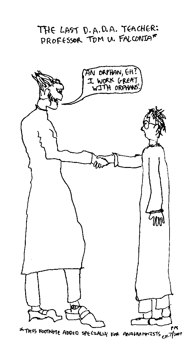 [Cartoon: Caption: The Last D.A.D.A. Teacher:
Professor Tom U. Falconia. Scene: Someone who looks suspiciously like
Count Olaf from the Series of Unfortunate Events is shaking Harry's hand,
saying, An orphan, eh? I work great with orphans! Footnote: This footnote
added specially for anagrammists.]